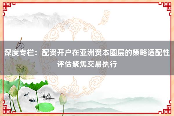 深度专栏：配资开户在亚洲资本圈层的策略适配性评估聚焦交易执行
