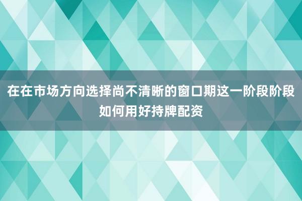 在在市场方向选择尚不清晰的窗口期这一阶段阶段如何用好持牌配资