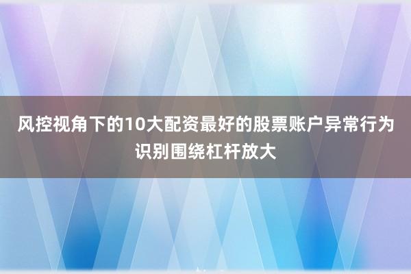 风控视角下的10大配资最好的股票账户异常行为识别围绕杠杆放大