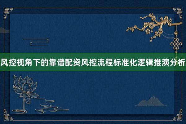 风控视角下的靠谱配资风控流程标准化逻辑推演分析