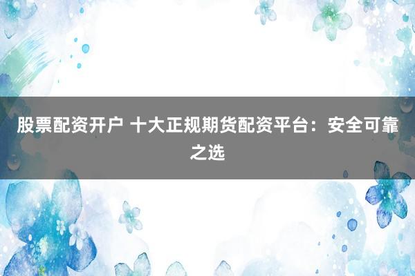 股票配资开户 十大正规期货配资平台：安全可靠之选