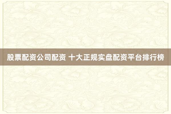 股票配资公司配资 十大正规实盘配资平台排行榜