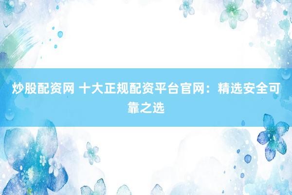 炒股配资网 十大正规配资平台官网：精选安全可靠之选