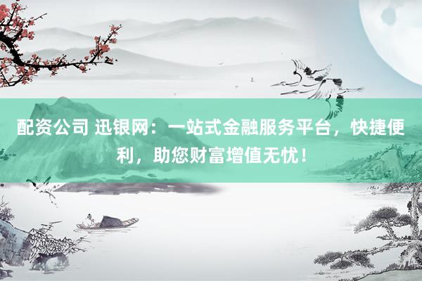 配资公司 迅银网：一站式金融服务平台，快捷便利，助您财富增值无忧！