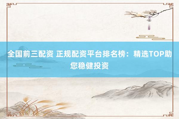 全国前三配资 正规配资平台排名榜：精选TOP助您稳健投资