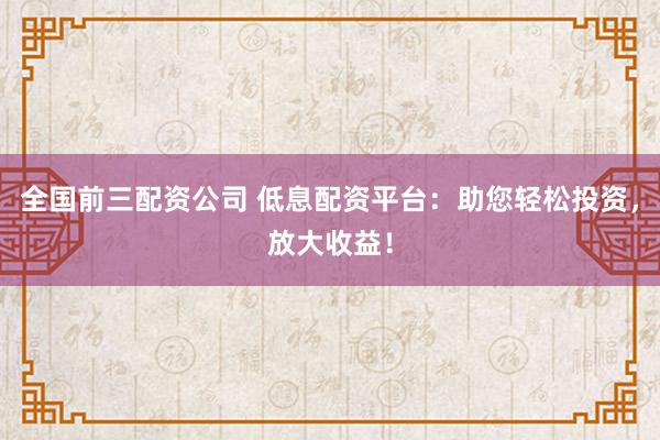 全国前三配资公司 低息配资平台：助您轻松投资，放大收益！
