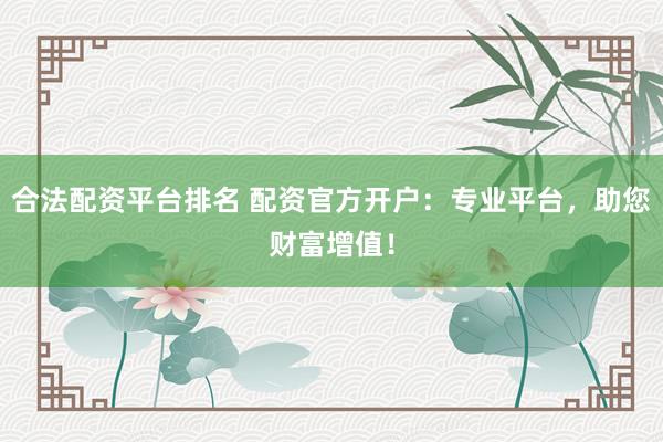 合法配资平台排名 配资官方开户：专业平台，助您财富增值！