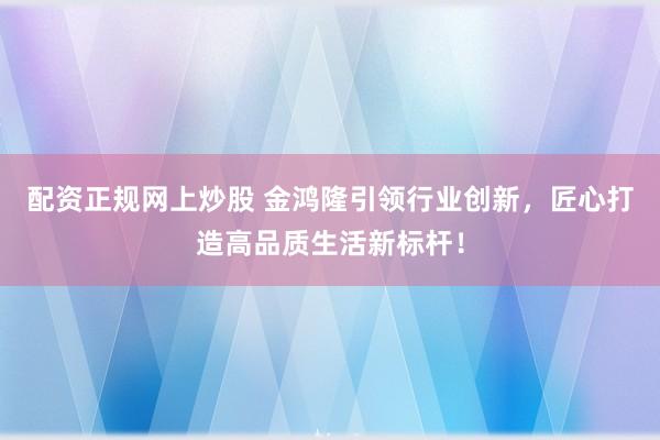 配资正规网上炒股 金鸿隆引领行业创新，匠心打造高品质生活新标杆！