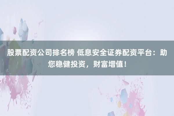 股票配资公司排名榜 低息安全证券配资平台：助您稳健投资，财富增值！
