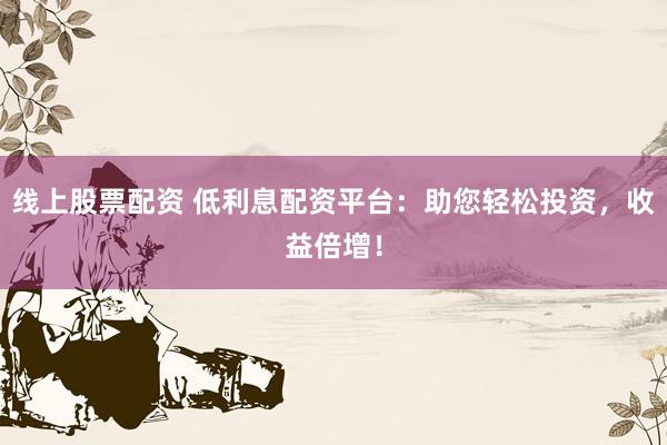 线上股票配资 低利息配资平台:助您轻松投资,收益倍增!