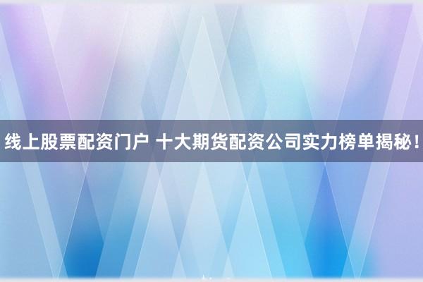 线上股票配资门户 十大期货配资公司实力榜单揭秘!