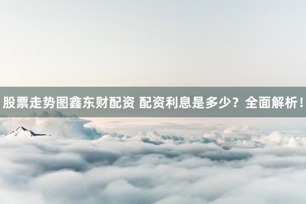 股票走势图鑫东财配资 配资利息是多少？全面解析！