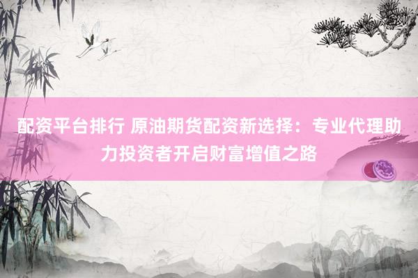 配资平台排行 原油期货配资新选择：专业代理助力投资者开启财富增值之路