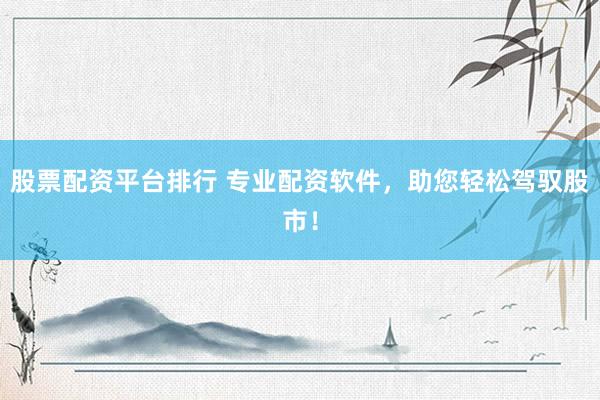 股票配资平台排行 专业配资软件，助您轻松驾驭股市！