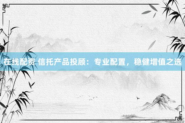在线配资 信托产品投顾：专业配置，稳健增值之选