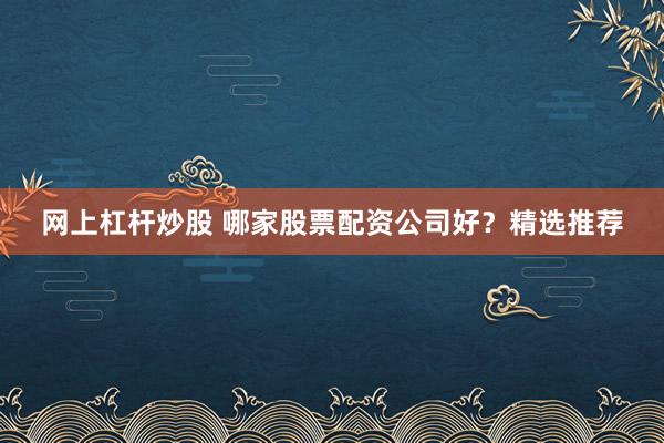 网上杠杆炒股 哪家股票配资公司好？精选推荐