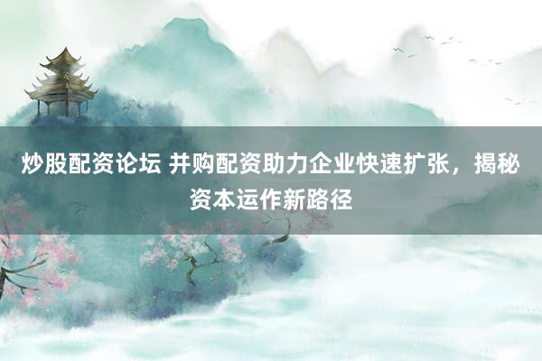 炒股配资论坛 并购配资助力企业快速扩张，揭秘资本运作新路径