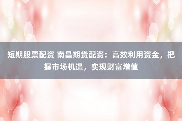 短期股票配资 南昌期货配资：高效利用资金，把握市场机遇，实现财富增值