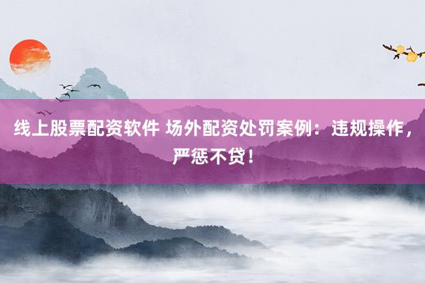 线上股票配资软件 场外配资处罚案例：违规操作，严惩不贷！