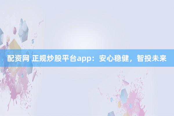 配资网 正规炒股平台app：安心稳健，智投未来