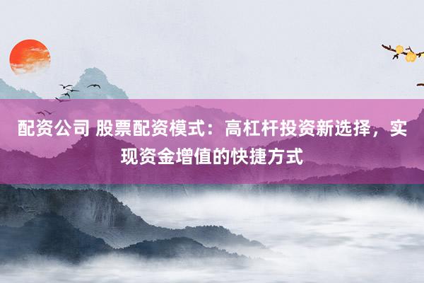 配资公司 股票配资模式：高杠杆投资新选择，实现资金增值的快捷方式