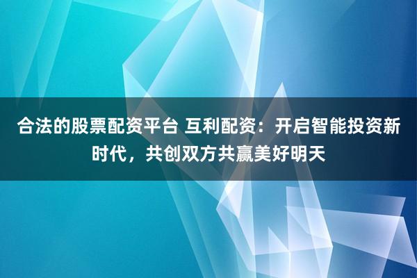 合法的股票配资平台 互利配资：开启智能投资新时代，共创双方共赢美好明天
