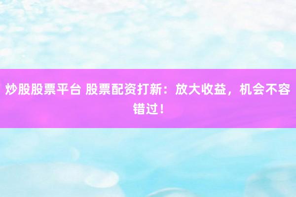 炒股股票平台 股票配资打新：放大收益，机会不容错过！