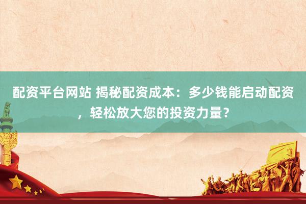 配资平台网站 揭秘配资成本：多少钱能启动配资，轻松放大您的投资力量？