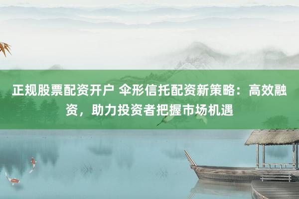 正规股票配资开户 伞形信托配资新策略：高效融资，助力投资者把握市场机遇