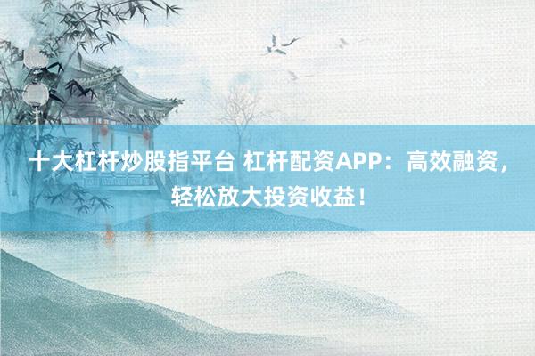 十大杠杆炒股指平台 杠杆配资APP：高效融资，轻松放大投资收益！