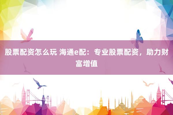 股票配资怎么玩 海通e配：专业股票配资，助力财富增值