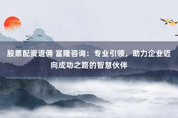 股票配资返佣 富隆咨询：专业引领，助力企业迈向成功之路的智慧伙伴