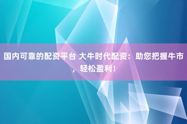 国内可靠的配资平台 大牛时代配资：助您把握牛市，轻松盈利！