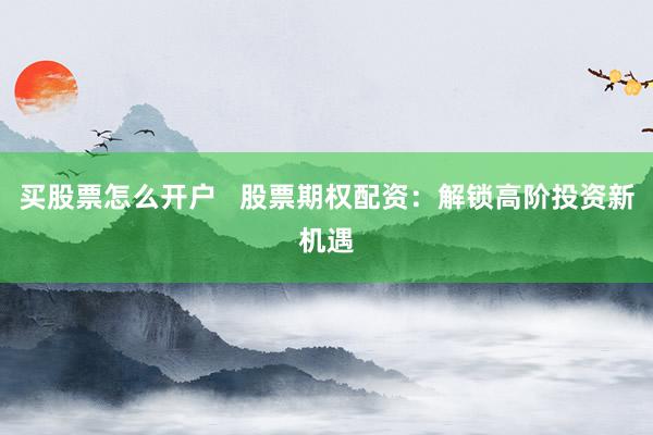 买股票怎么开户   股票期权配资：解锁高阶投资新机遇