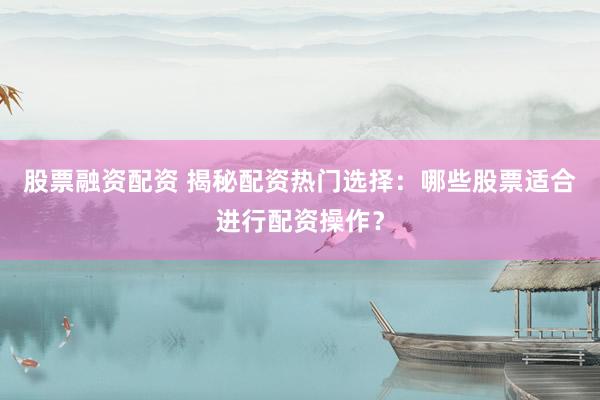 股票融资配资 揭秘配资热门选择：哪些股票适合进行配资操作？