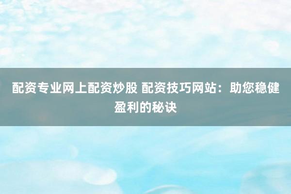 配资专业网上配资炒股 配资技巧网站：助您稳健盈利的秘诀