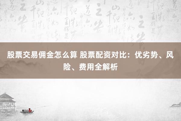 股票交易佣金怎么算 股票配资对比：优劣势、风险、费用全解析