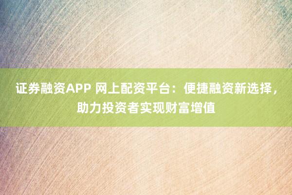 证券融资APP 网上配资平台：便捷融资新选择，助力投资者实现财富增值