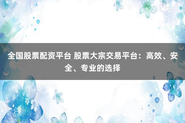 全国股票配资平台 股票大宗交易平台：高效、安全、专业的选择