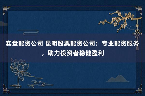 实盘配资公司 昆明股票配资公司：专业配资服务，助力投资者稳健盈利