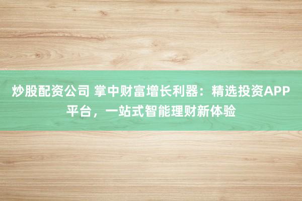 炒股配资公司 掌中财富增长利器：精选投资APP平台，一站式智能理财新体验