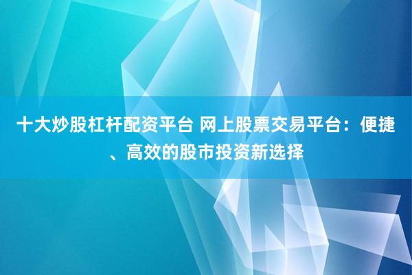 十大炒股杠杆配资平台 网上股票交易平台：便捷、高效的股市投资新选择