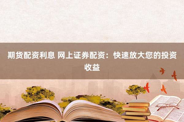 期货配资利息 网上证券配资：快速放大您的投资收益