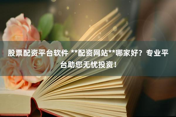 股票配资平台软件 **配资网站**哪家好？专业平台助您无忧投资！