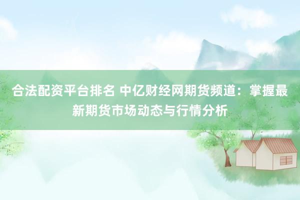 合法配资平台排名 中亿财经网期货频道：掌握最新期货市场动态与行情分析