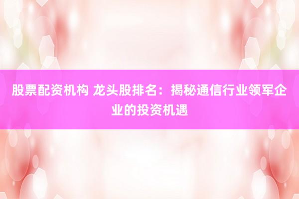 股票配资机构 龙头股排名：揭秘通信行业领军企业的投资机遇