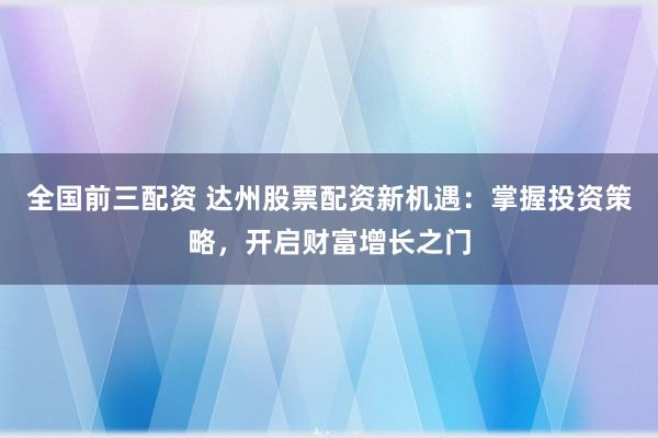 全国前三配资 达州股票配资新机遇：掌握投资策略，开启财富增长之门