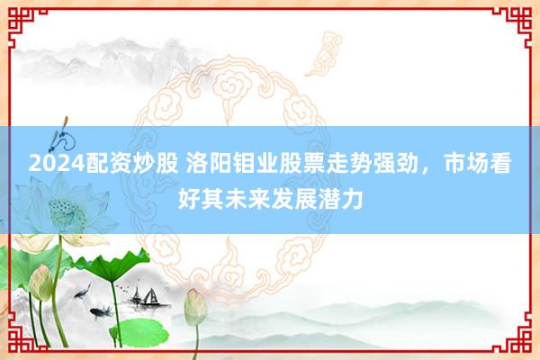 2024配资炒股 洛阳钼业股票走势强劲，市场看好其未来发展潜力