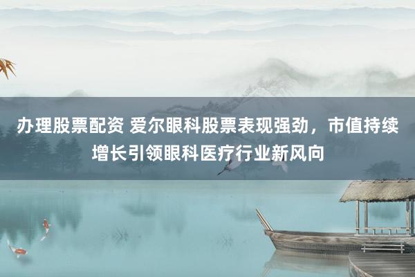 办理股票配资 爱尔眼科股票表现强劲，市值持续增长引领眼科医疗行业新风向