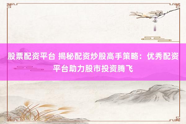 股票配资平台 揭秘配资炒股高手策略：优秀配资平台助力股市投资腾飞